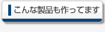 こんな製品も作ってます
